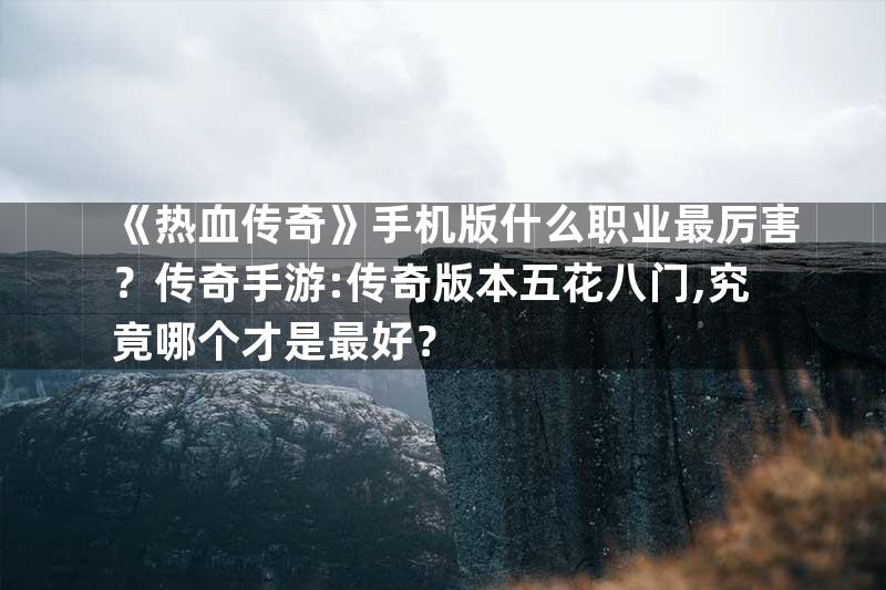 《热血传奇》手机版什么职业最厉害？传奇手游:传奇版本五花八门,究竟哪个才是最好？