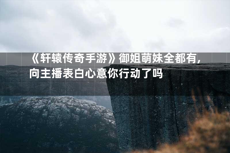 《轩辕传奇手游》御姐萌妹全都有,向主播表白心意你行动了吗