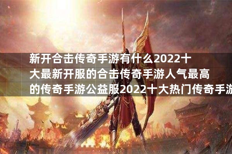 新开合击传奇手游有什么2022十大最新开服的合击传奇手游人气最高的传奇手游公益服2022十大热门传奇手游公益服推荐