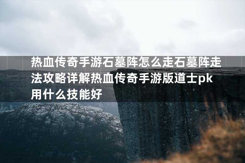 热血传奇手游石墓阵怎么走石墓阵走法攻略详解热血传奇手游版道士pk用什么技能好