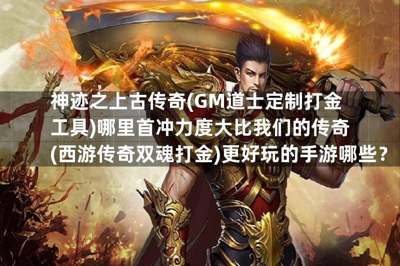 神迹之上古传奇(GM道士定制打金工具)哪里首冲力度大比我们的传奇(西游传奇双魂打金)更好玩的手游哪些？